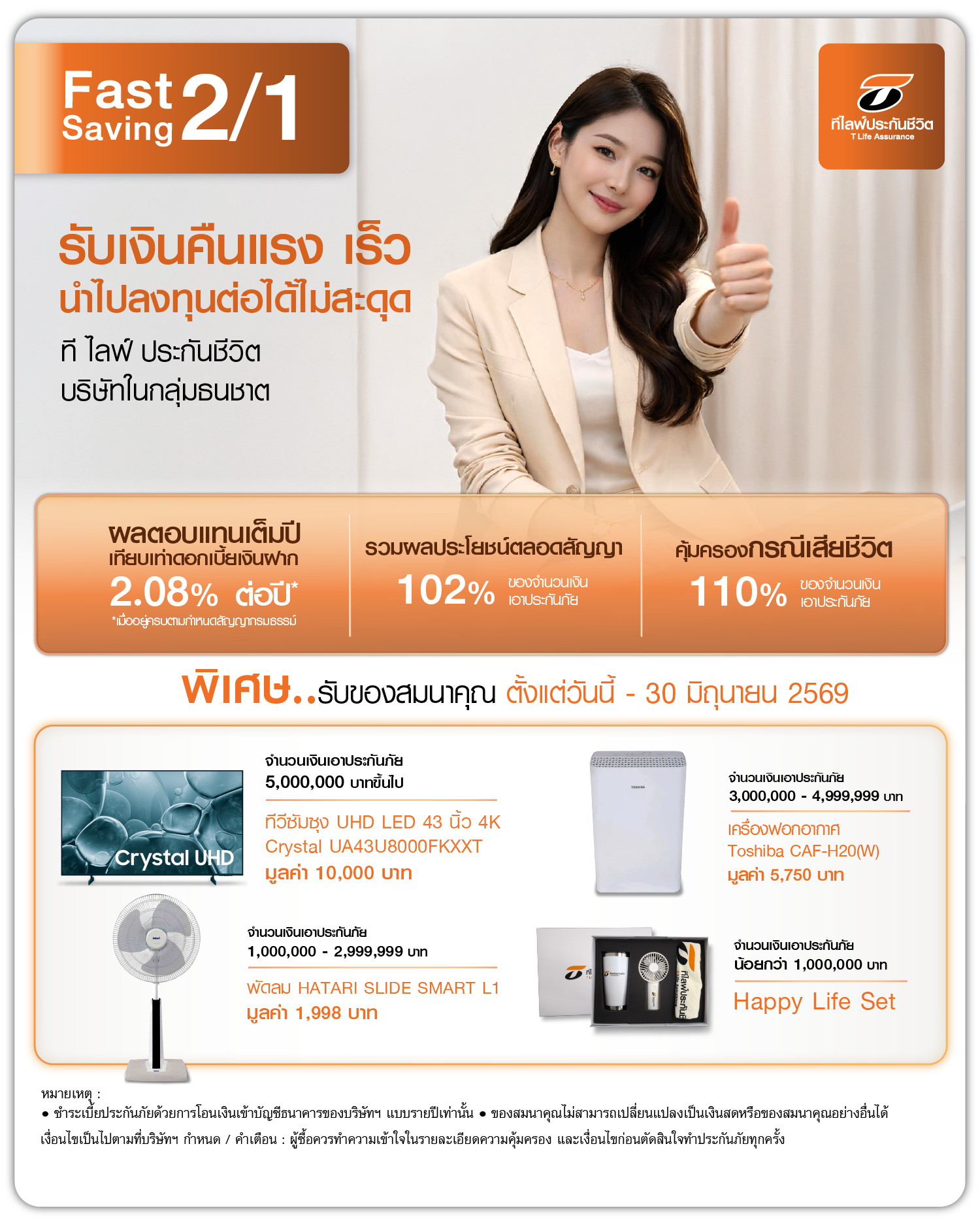 ฟาสท์ เซฟวิ่ง 2/1 Fast Saving 2/1 เงื่อนไขรายการส่งเสริมการขาย 1. เมื่อซื้อผลิตภัณฑ์ฟาสท์ เซฟวิ่ง 2/1 ของ บริษัท ที ไลฟ์ ประกันชีวิต จำกัด (มหาชน) ผ่านช่องทางการขาย Electronic Sales 2. ระยะเวลาของรายการส่งเสริมการขาย วันที่ 1 เมษายน - 30 มิถุนายน 2569 (หรือจนกว่าจะครบกำหนดวงเงินรับประกันภัย) 3. ชำระเบี้ยประกันภัยด้วยการโอนเงินเข้าบัญชีธนาคารของบริษัทฯ แบบรายปีเท่านั้น 4. ลูกค้าจะได้รับของสมนาคุณจากรายการส่งเสริมการขายเมื่อผ่านช่วง Free Look Period (สิทธิในการขอยกเลิกกรมธรรม์ประกันชีวิต) แล้วเท่านั้น ซึ่งลูกค้าจะได้รับภายใน 60 วัน นับจากวันที่กรมธรรม์พ้นระยะเวลา Free Look Period 5. กรณีจัดส่งของแบบไปรษณีย์หากไม่มีผู้รับของสมนาคุณตามที่อยู่ที่จัดส่ง ของสมนาคุณจะถูกตีกลับมายังบริษัทฯ และบริษัทฯ จะจัดเก็บไว้เป็นเวลา 70 วัน นับจากวันที่ไปรษณีย์ตีกลับ หากไม่มีผู้ใดติดต่อขอรับของสมนาคุณภายในระยะเวลาดังกล่าว ให้ถือว่าสละสิทธิ์ในการรับของสมนาคุณ 6. ของสมนาคุณจากรายการส่งเสริมการขายได้รับเฉพาะการชำระเบี้ยประกันภัยในปีแรกเท่านั้น 7. บริษัทฯ ขอสงวนสิทธิ์ในการเปลี่ยนแปลงของสมนาคุณที่ราคาใกล้เคียงกัน โดยไม่ต้องแจ้งให้ทราบล่วงหน้า 8. เงื่อนไขรายการส่งเสริมการขายเป็นไปตามที่บริษัทฯ กำหนด ในกรณีเกิดข้อพิพาท คำตัดสินของบริษัทฯ ถือเป็นที่สิ้นสุด 9. ของสมนาคุณที่ได้รับไม่สามารถเปลี่ยนเป็นเงินสดหรือของสมนาคุณอย่างอื่นได้ 10. รายการส่งเสริมการขายต่อ 1 กรมธรรม์เท่านั้น ไม่สามารถรวมกับกรมธรรม์อื่นได้ 11. เงื่อนไขการรับของสมนาคุณเป็นไปตามที่บริษัทฯ กำหนด